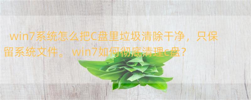 win7系统怎么把C盘里垃圾清除干净，只保留系统文件。 win7如何彻底清理c盘？