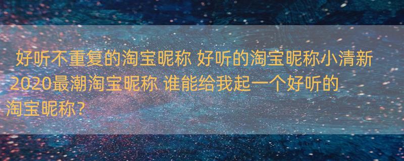 好听不重复的淘宝昵称 好听的淘宝昵称小清新 2020最潮淘宝昵称 谁能给我起一个好听的淘宝昵称？