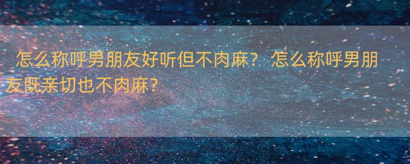 怎么称呼男朋友好听但不肉麻？ 怎么称呼男朋友既亲切也不肉麻？