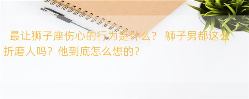 最让狮子座伤心的行为是什么？ 狮子男都这么折磨人吗？他到底怎么想的？