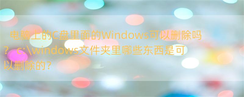 电脑上的C盘里面的Windows可以删除吗？ c:\windows文件夹里哪些东西是可以删除的？