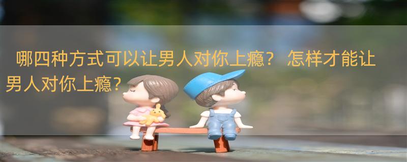 哪四种方式可以让男人对你上瘾？ 怎样才能让男人对你上瘾？