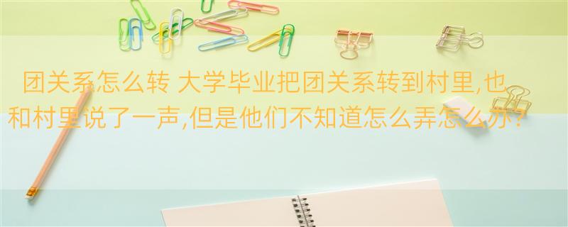 团关系怎么转 大学毕业把团关系转到村里,也和村里说了一声,但是他们不知道怎么弄怎么办？