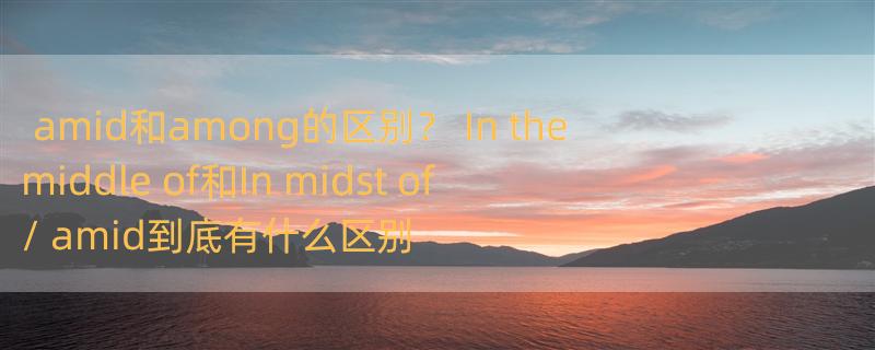 amid和among的区别？ In the middle of和In midst of / amid到底有什么区别