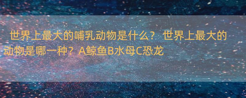 世界上最大的哺乳动物是什么？ 世界上最大的动物是哪一种？A鲸鱼B水母C恐龙