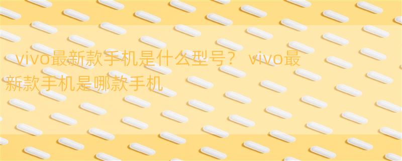 vivo最新款手机是什么型号？ vivo最新款手机是哪款手机