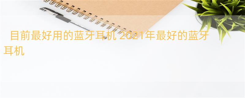 目前最好用的蓝牙耳机 2021年最好的蓝牙耳机