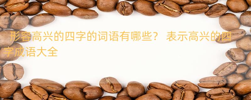 形容高兴的四字的词语有哪些？ 表示高兴的四字成语大全