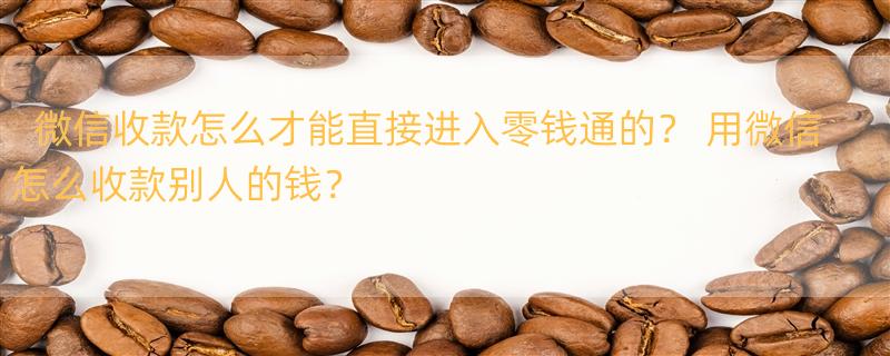 微信收款怎么才能直接进入零钱通的？ 用微信怎么收款别人的钱？