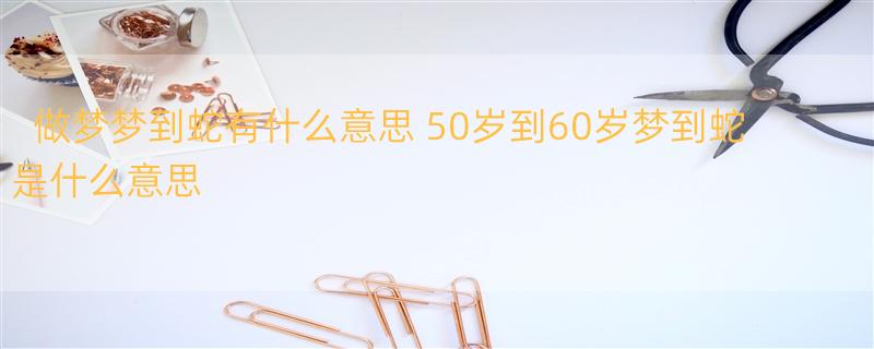 做梦梦到蛇有什么意思 50岁到60岁梦到蛇是什么意思