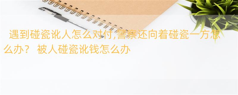 遇到碰瓷讹人怎么对付,警察还向着碰瓷一方怎么办？ 被人碰瓷讹钱怎么办