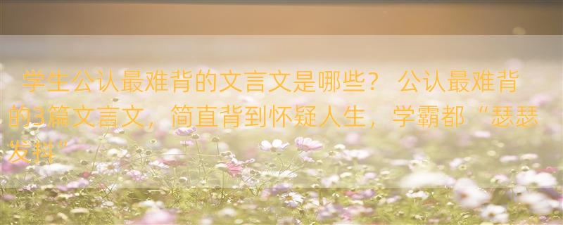 学生公认最难背的文言文是哪些？ 公认最难背的3篇文言文，简直背到怀疑人生，学霸都“瑟瑟发抖”