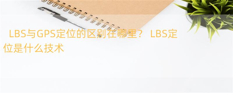 LBS与GPS定位的区别在哪里？ LBS定位是什么技术