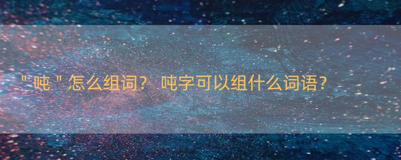 ＂吨＂怎么组词？ 吨字可以组什么词语？