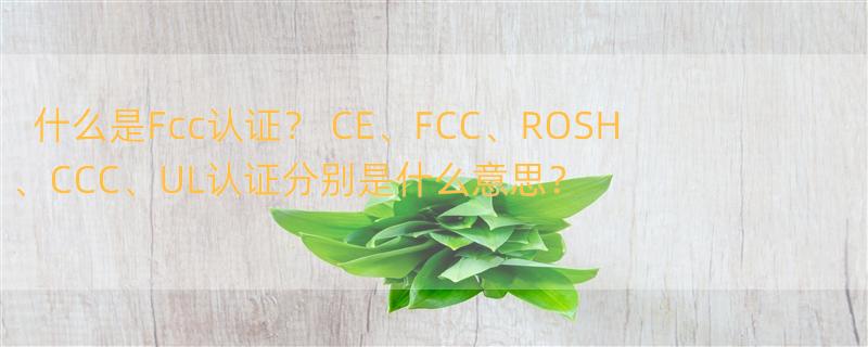 什么是Fcc认证？ CE、FCC、ROSH、CCC、UL认证分别是什么意思？