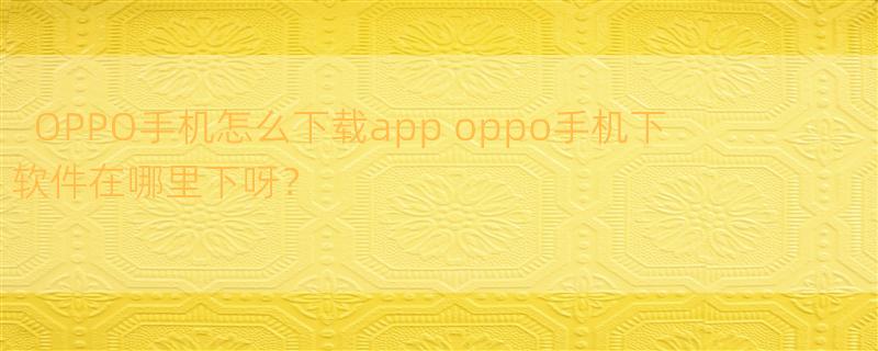 OPPO手机怎么下载app oppo手机下软件在哪里下呀？