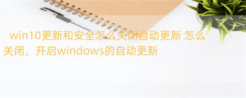 win10更新和安全怎么关闭自动更新 怎么关闭，开启windows的自动更新