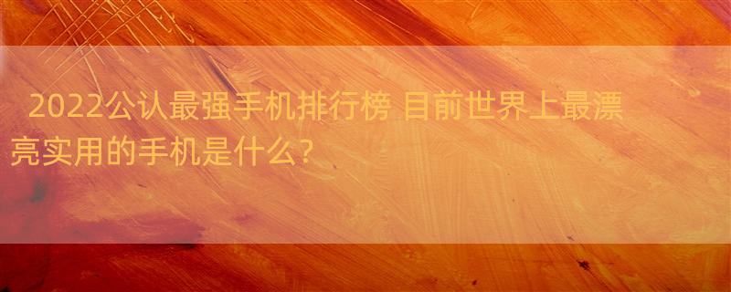 2022公认最强手机排行榜 目前世界上最漂亮实用的手机是什么？