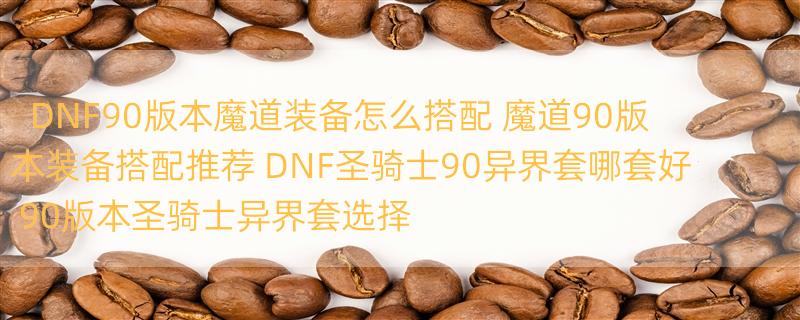 DNF90版本魔道装备怎么搭配 魔道90版本装备搭配推荐 DNF圣骑士90异界套哪套好 90版本圣骑士异界套选择