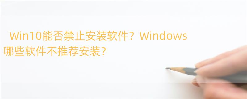 win10不允许安装软件咋办 Windows有哪些强烈不建议装的软件？为什么？