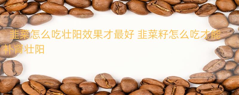 韭菜怎么吃壮阳效果才最好 韭菜籽怎么吃才能补肾壮阳