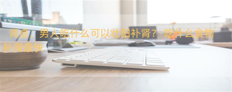 肾虚、男人吃什么可以壮阳补肾？ 吃什么食物补肾最快