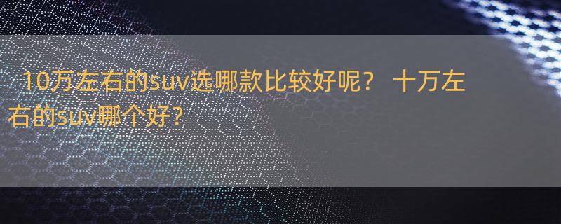 10万左右的suv选哪款比较好呢？ 十万左右的suv哪个好？