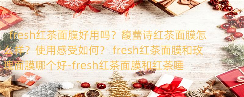 fresh红茶面膜好用吗？馥蕾诗红茶面膜怎么样？使用感受如何？ fresh红茶面膜和玫瑰面膜哪个好-fresh红茶面膜和红茶睡眠面膜区别