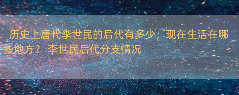 历史上唐代李世民的后代有多少，现在生活在哪些地方？ 李世民后代分支情况