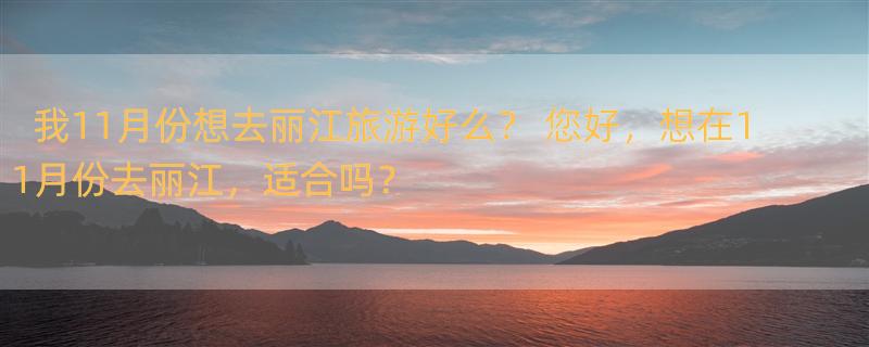 我11月份想去丽江旅游好么？ 您好，想在11月份去丽江，适合吗？
