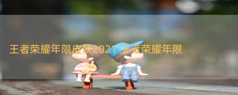 王者荣耀年限皮肤2021 王者荣耀年限