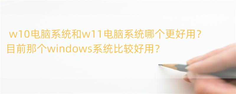 w10电脑系统和w11电脑系统哪个更好用？ 目前那个windows系统比较好用？