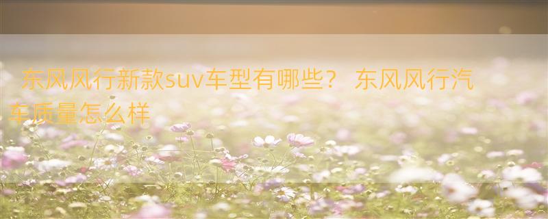 东风风行新款suv车型有哪些？ 东风风行汽车质量怎么样