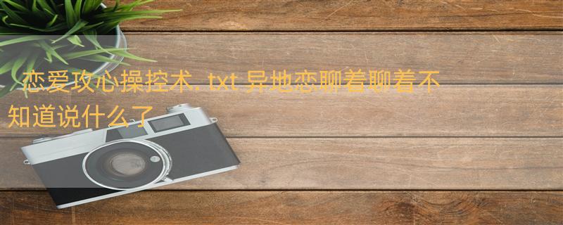 恋爱攻心操控术. txt 异地恋聊着聊着不知道说什么了