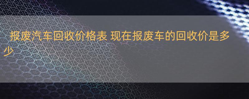 报废汽车回收价格表 现在报废车的回收价是多少