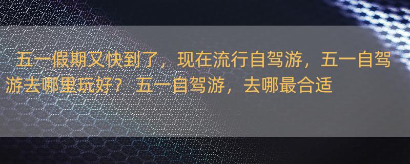 五一假期又快到了，现在流行自驾游，五一自驾游去哪里玩好？ 五一自驾游，去哪最合适