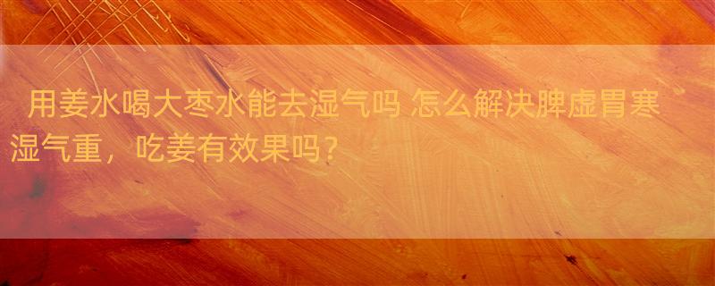 用姜水喝大枣水能去湿气吗 怎么解决脾虚胃寒湿气重，吃姜有效果吗？