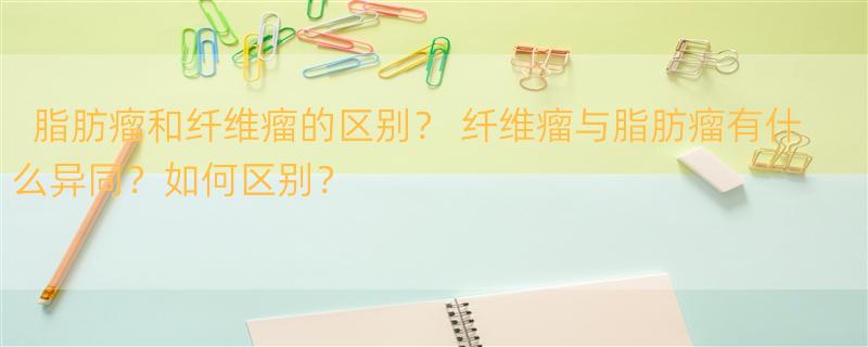 脂肪瘤和纤维瘤的区别？ 纤维瘤与脂肪瘤有什么异同？如何区别？