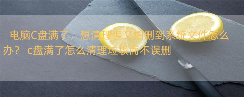 电脑C盘满了，想清理但又怕删到系统文件怎么办？ c盘满了怎么清理垃圾而不误删