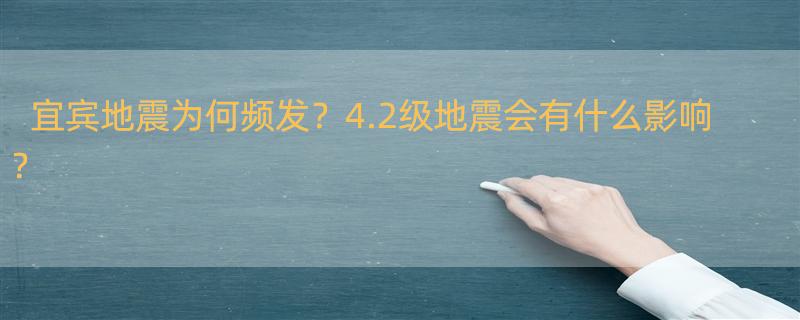 四川宜宾发生4.2级地震，这会引发哪些事情？ 近10年宜宾发生4.0级以上地震35次，当地地震为何这么频发？