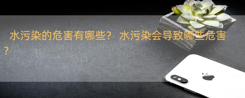 水污染的危害有哪些？ 水污染会导致哪些危害？