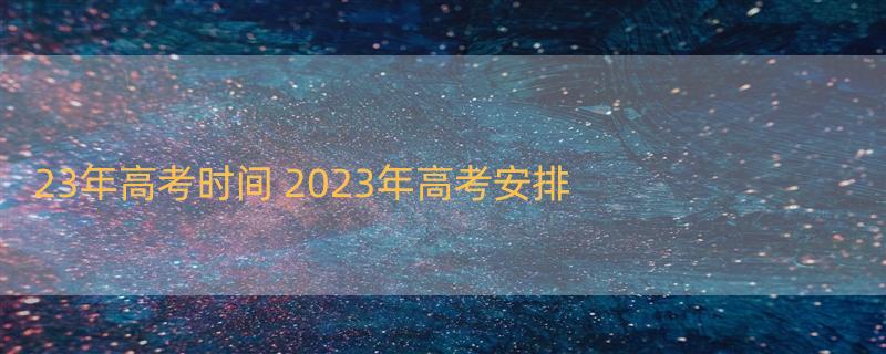 23年高考时间 2023年高考安排