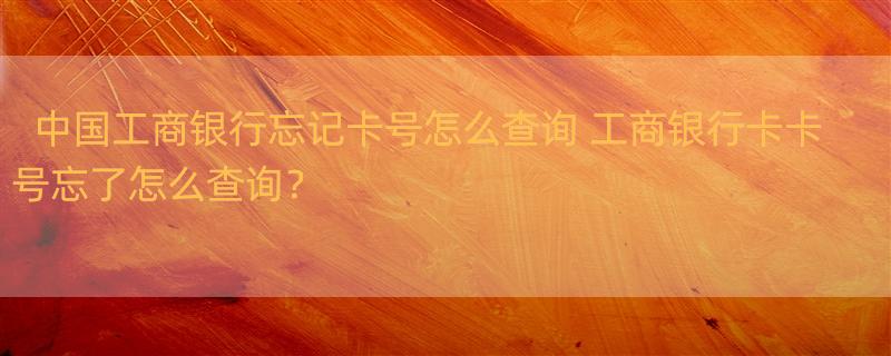 中国工商银行忘记卡号怎么查询 工商银行卡卡号忘了怎么查询？