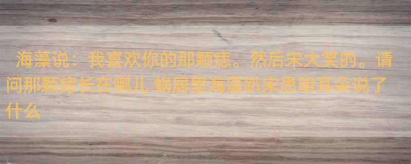 海藻说：我喜欢你的那颗痣。然后宋大笑的。请问那颗痣长在哪儿 蜗居里海藻趴宋思明耳朵说了什么