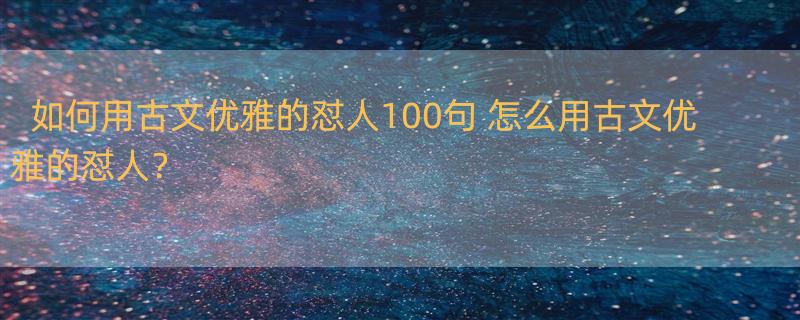 如何用古文优雅的怼人100句 怎么用古文优雅的怼人？