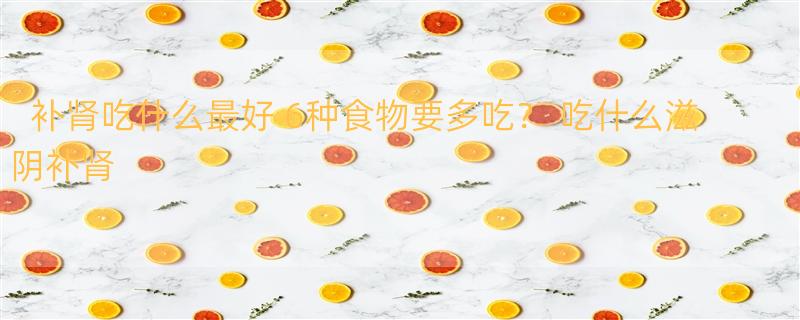 补肾吃什么最好 6种食物要多吃？ 吃什么滋阴补肾