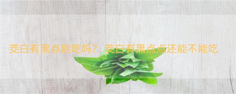 茭白有黑点能吃吗？ 茭白有黑点点还能不能吃