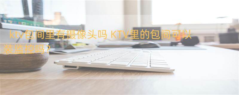 ktv包间里有摄像头吗 KTV里的包间可以装监控吗？