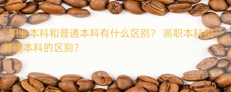 职业本科和普通本科有什么区别？ 高职本科和普通本科的区别？