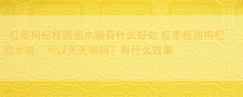 红枣枸杞桂圆泡水喝有什么好处 红枣桂圆枸杞泡水喝，可以天天喝吗？有什么效果